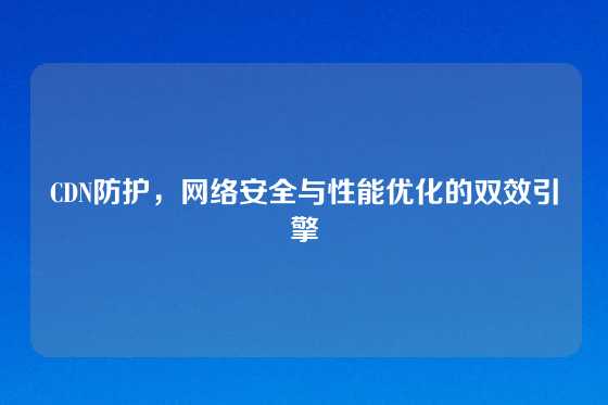 CDN防护，网络安全与性能优化的双效引擎