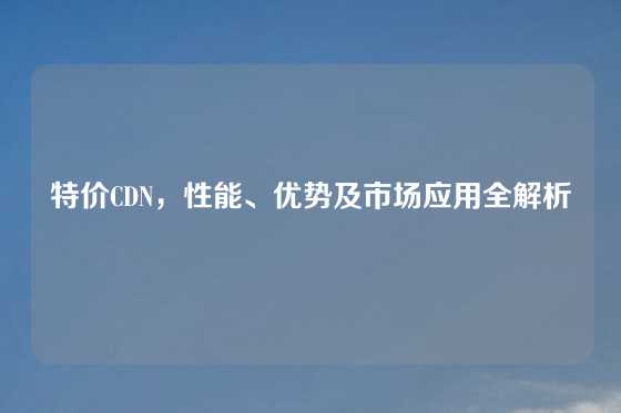 特价CDN，性能、优势及市场应用全解析
