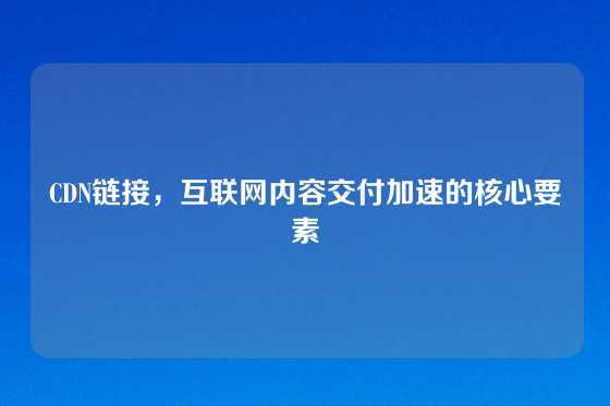 CDN链接，互联网内容交付加速的核心要素