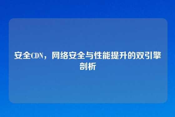 安全CDN，网络安全与性能提升的双引擎剖析