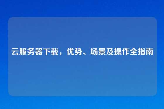 云服务器下载，优势、场景及操作全指南