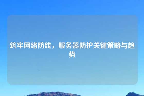 筑牢网络防线，服务器防护关键策略与趋势
