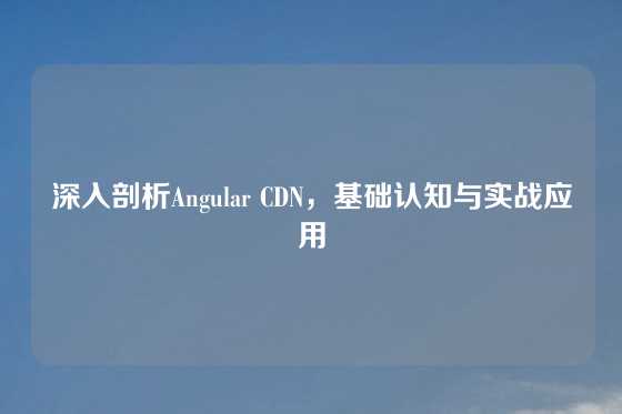 深入剖析Angular CDN，基础认知与实战应用