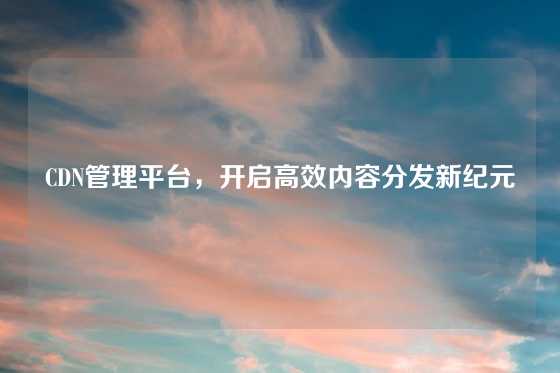CDN管理平台，开启高效内容分发新纪元