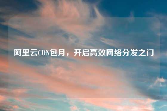 阿里云CDN包月，开启高效网络分发之门