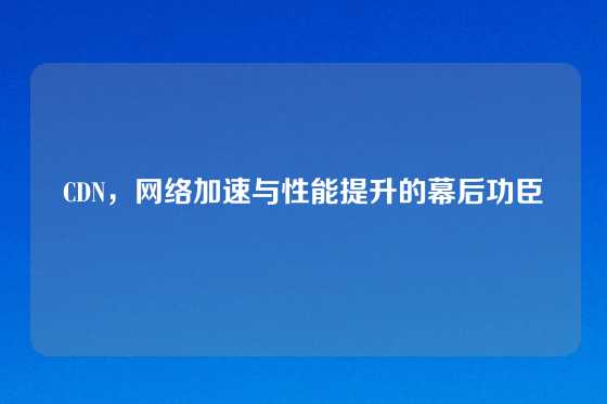 CDN，网络加速与性能提升的幕后功臣