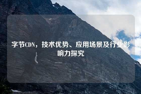 字节CDN，技术优势、应用场景及行业影响力探究