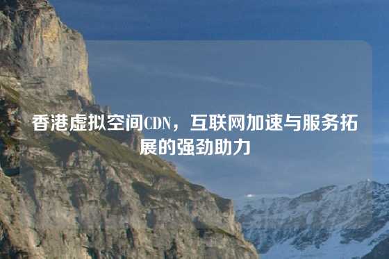 香港虚拟空间CDN，互联网加速与服务拓展的强劲助力
