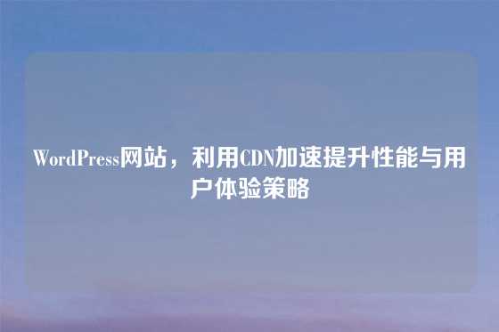 WordPress网站，利用CDN加速提升性能与用户体验策略