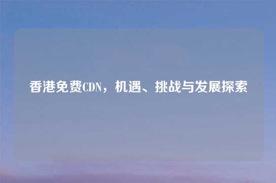 香港免费CDN，机遇、挑战与发展探索