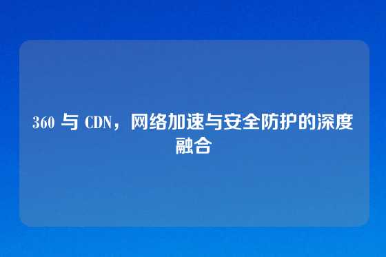 360 与 CDN，网络加速与安全防护的深度融合