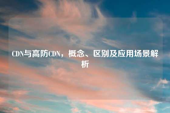 CDN与高防CDN，概念、区别及应用场景解析