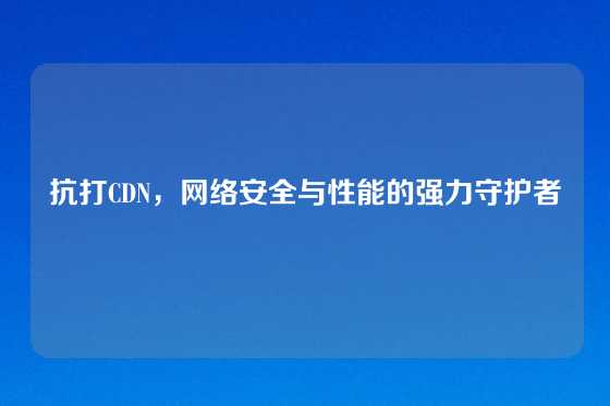 抗打CDN，网络安全与性能的强力守护者