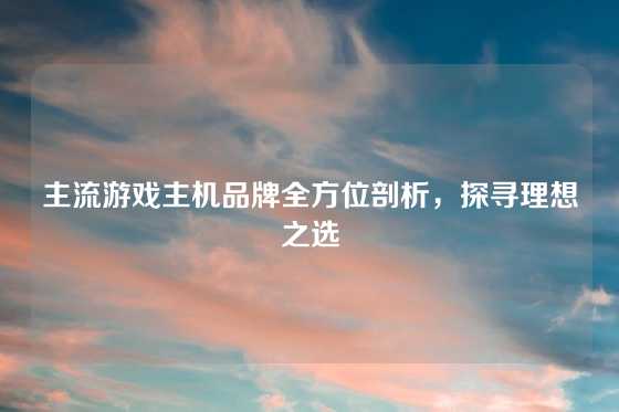 主流游戏主机品牌全方位剖析，探寻理想之选
