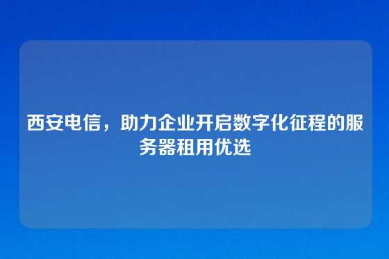 西安电信，助力企业开启数字化征程的服务器租用优选