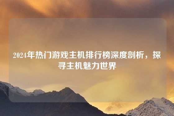 2024年热门游戏主机排行榜深度剖析，探寻主机魅力世界