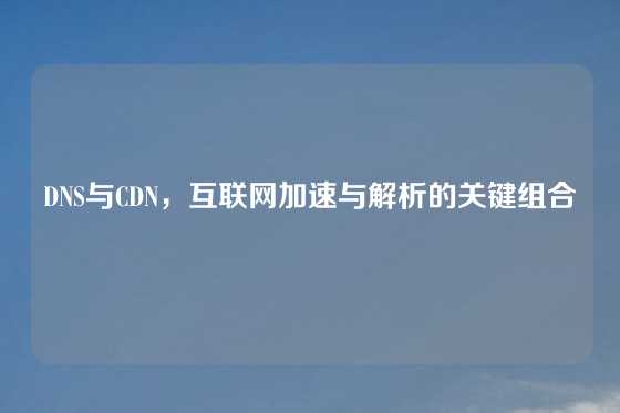 DNS与CDN，互联网加速与解析的关键组合