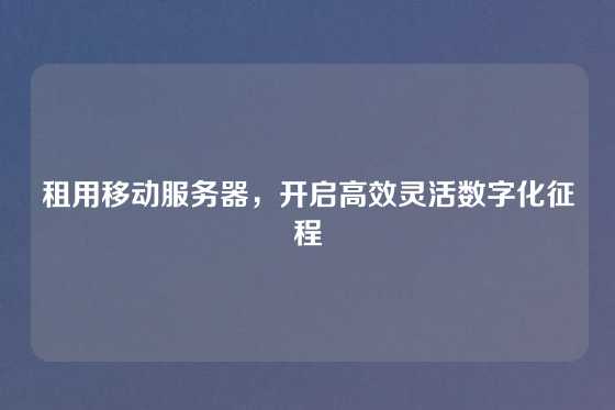 租用移动服务器，开启高效灵活数字化征程