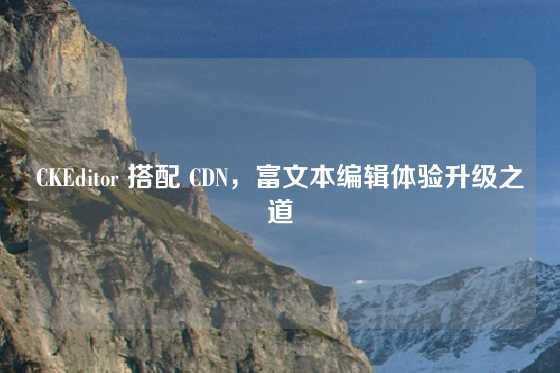 CKEditor 搭配 CDN，富文本编辑体验升级之道