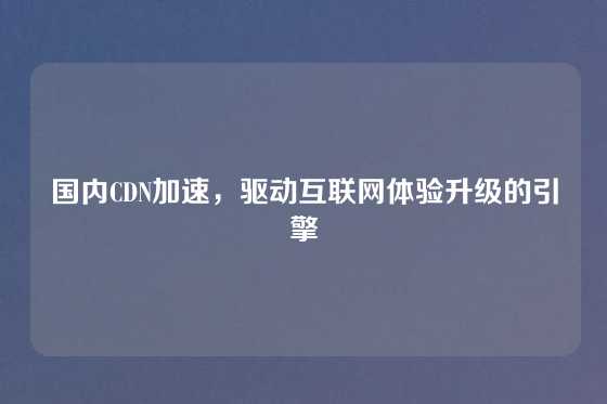 国内CDN加速，驱动互联网体验升级的引擎