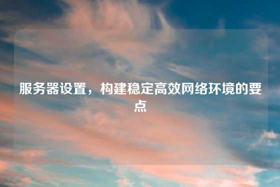 服务器设置，构建稳定高效网络环境的要点