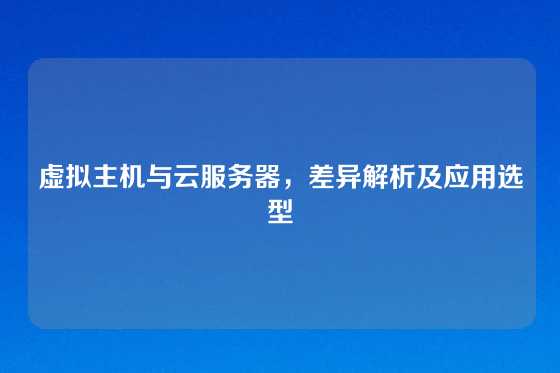 虚拟主机与云服务器，差异解析及应用选型
