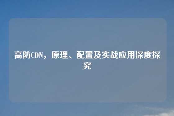 高防CDN，原理、配置及实战应用深度探究