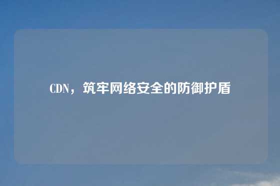 CDN，筑牢网络安全的防御护盾