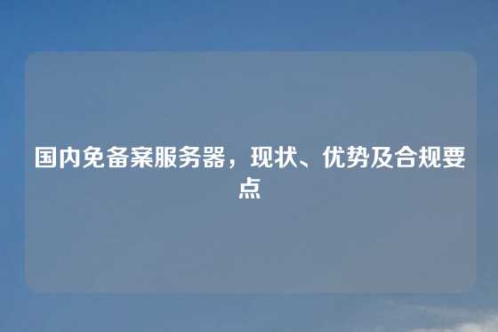 国内免备案服务器，现状、优势及合规要点