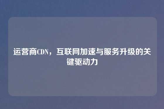 运营商CDN，互联网加速与服务升级的关键驱动力