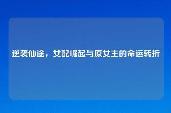 逆袭仙途，女配崛起与原女主的命运转折