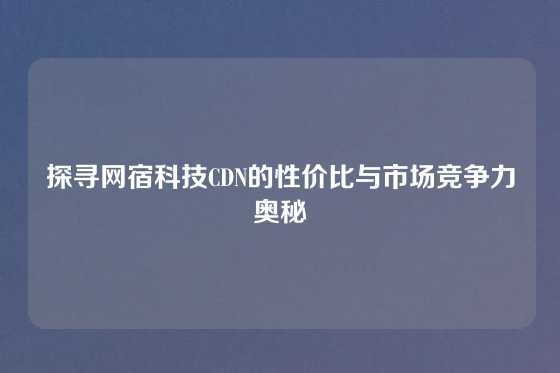 探寻网宿科技CDN的性价比与市场竞争力奥秘