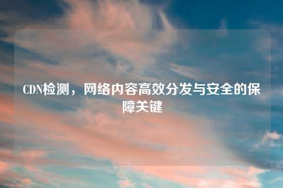 CDN检测，网络内容高效分发与安全的保障关键