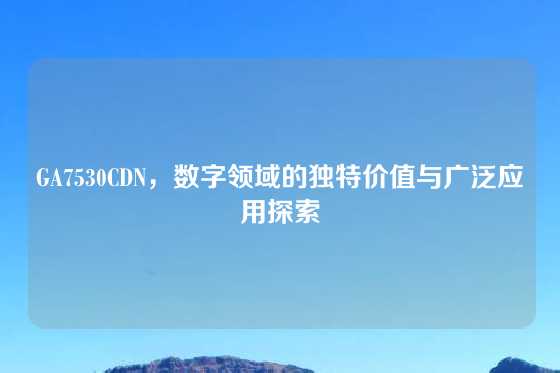 GA7530CDN，数字领域的独特价值与广泛应用探索