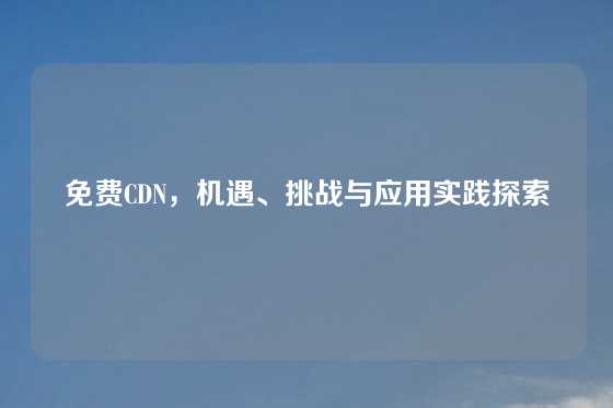 免费CDN，机遇、挑战与应用实践探索