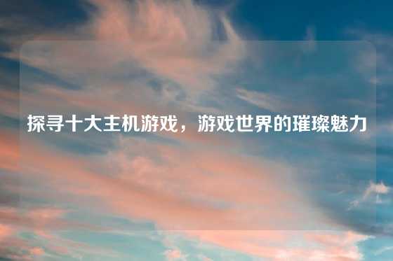 探寻十大主机游戏，游戏世界的璀璨魅力