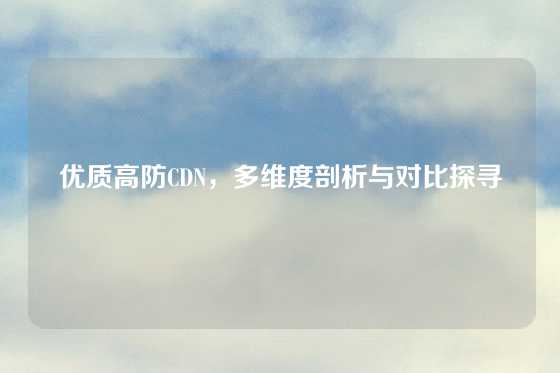 优质高防CDN，多维度剖析与对比探寻