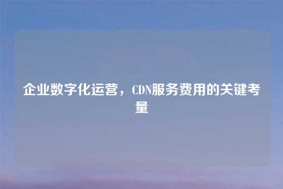 企业数字化运营，CDN服务费用的关键考量