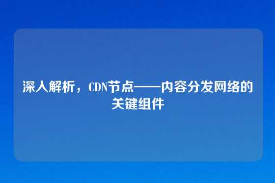 深入解析，CDN节点——内容分发网络的关键组件