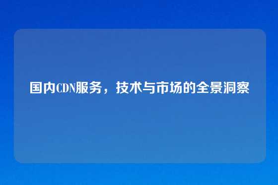 国内CDN服务，技术与市场的全景洞察