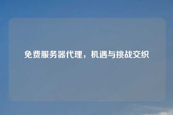 免费服务器代理，机遇与挑战交织