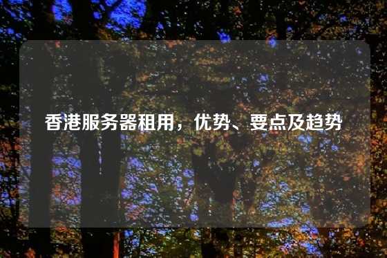 香港服务器租用，优势、要点及趋势