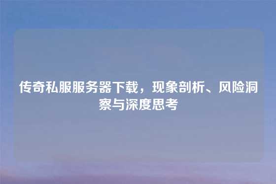 传奇私服服务器下载，现象剖析、风险洞察与深度思考