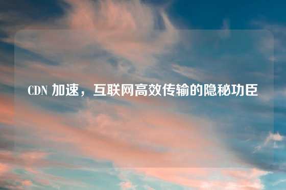 CDN 加速，互联网高效传输的隐秘功臣