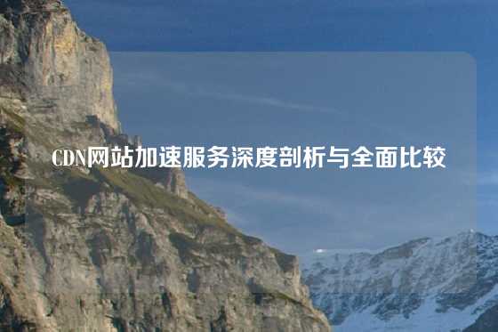 CDN网站加速服务深度剖析与全面比较