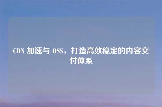 CDN 加速与 OSS，打造高效稳定的内容交付体系