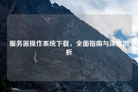 服务器操作系统下载，全面指南与深度剖析
