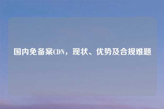 国内免备案CDN，现状、优势及合规难题