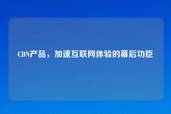 CDN产品，加速互联网体验的幕后功臣