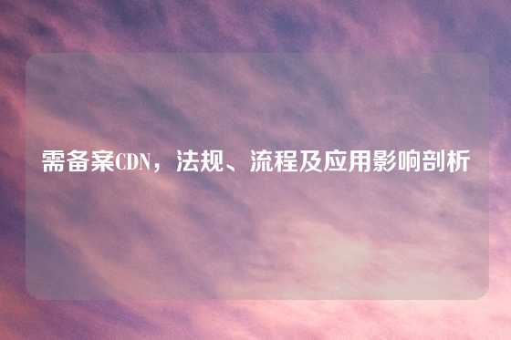 需备案CDN，法规、流程及应用影响剖析